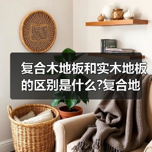 复合木地板和实木地板的区别是什么?复合地板和实木地板哪个好?(图1) 复合木地板和实木地板的区别是什么?复合地板和实木地板哪个好?(图1)
